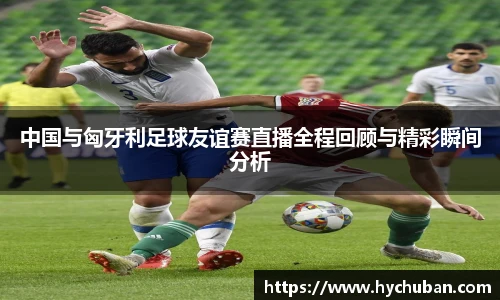 中国与匈牙利足球友谊赛直播全程回顾与精彩瞬间分析